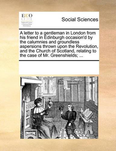 A Letter to a Gentleman in London from His Friend in Edinburgh Occasion'd by the Calumnies and Groundless Aspersions Thrown Upon the Revolution, and the Church of Scotland, Relating to the Case of Mr. Greenshields; ...: (English)
