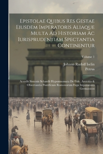 Epistolae Quibus Res Gestae Eiusdem Imperatoris Aliaque Multa Ad Historiam Ac Iurisprudentiam Spectantia Continentur: Accedit Simonis Schardii Hypomnemata De Fide, Amicitia & Observantia Pontificum Romanorum Erga Imperatores Germanicos; Volume 1