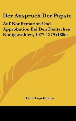 Der Anspruch Der Papste: Auf Konfirmation Und Approbation Bei Den Deutschen Konigswahlen, 1077-1379 (1886)(German)