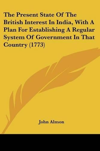 The Present State Of The British Interest In India, With A Plan For Establishing A Regular System Of Government In That Country (1773): (English)