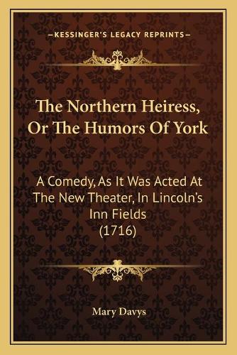 The Northern Heiress, Or The Humors Of York: A Comedy, As It Was Acted At The New Theater, In Lincoln's Inn Fields (1716)(English)