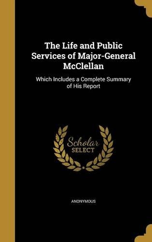 The Life and Public Services of Major-General McClellan: Which Includes a Complete Summary of His Report