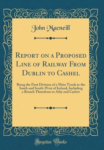 Report on a Proposed Line of Railway From Dublin to Cashel: Being the First Division of a Main Trunk to the South and South-West of Ireland, Including a Branch Therefrom to Athy and Carlow (Classic Reprint)