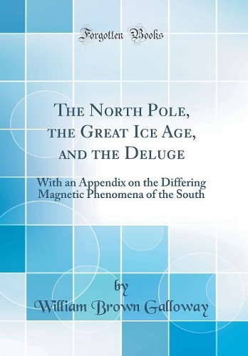 The North Pole, the Great Ice Age, and the Deluge: With an Appendix on the Differing Magnetic Phenomena of the South (Classic Reprint)