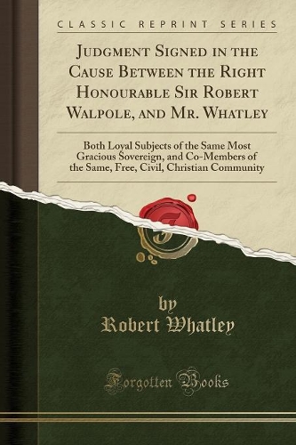 Judgment Signed in the Cause Between the Right Honourable Sir Robert Walpole, and Mr. Whatley: Both Loyal Subjects of the Same Most Gracious Sovereign, and Co-Members of the Same, Free, Civil, Christian Community (Classic Reprint)