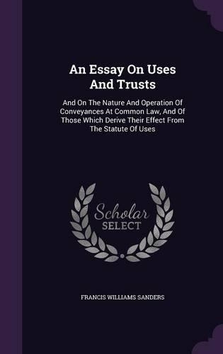 An Essay On Uses And Trusts: And On The Nature And Operation Of Conveyances At Common Law, And Of Those Which Derive Their Effect From The Statute Of Uses