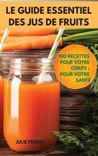 Le Guide Essentiel Des Jus de Fruits: 100 Recettes Pour Votre Corps; Pour Votre Santé