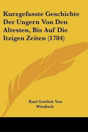 Kurzgefasste Geschichte Der Ungern Von Den Altesten, Bis Auf Die Itzigen Zeiten (1784): (German)