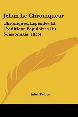 Jehan Le Chroniqueur: Chroniques, Legendes Et Traditions Populaires Du Soissonnais (1835)(French)