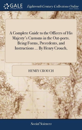 A Complete Guide to the Officers of His Majesty's Customs in the Out-Ports. Being Forms, Precedents, and Instructions ... by Henry Crouch,