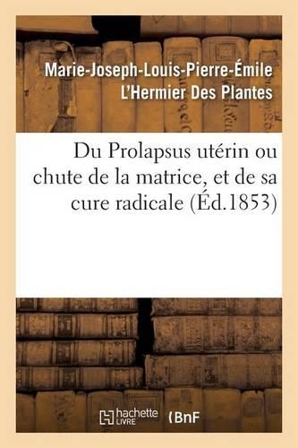 Du Prolapsus Utérin Ou Chute de la Matrice, Et de Sa Cure Radicale: Par Marie-Joseph-Louis-Pierre-Émile l'Hermier Des Plantes(Sciences)