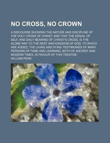 No Cross, No Crown; A Discourse Showing the Nature and Discipline of the Holy Cross of Christ and That the Denial of Self, and Daily Bearing of Christ