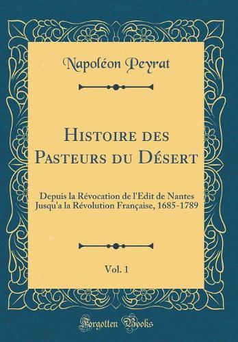 Histoire des Pasteurs du Désert, Vol. 1: Depuis la Révocation de l'Édit de Nantes Jusqu'a la Révolution Française, 1685-1789 (Classic Reprint)