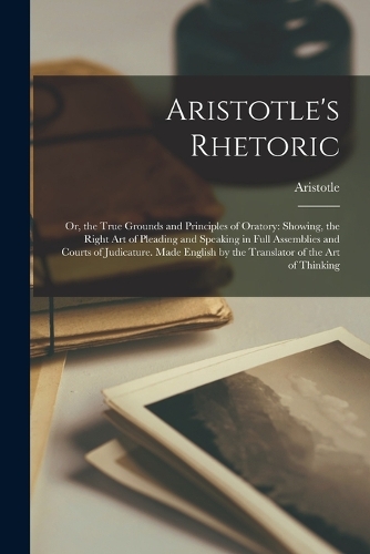 Aristotle's Rhetoric: Or, the True Grounds and Principles of Oratory: Showing, the Right Art of Pleading and Speaking in Full Assemblies and Courts of Judicature. Made En