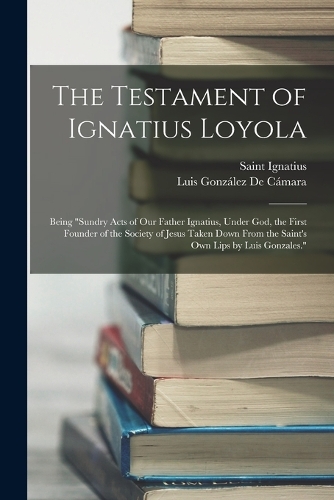 The Testament of Ignatius Loyola: Being "sundry Acts of Our Father Ignatius, Under God, the First Founder of the Society of Jesus Taken Down From the Saint's Own Lips by Luis Gonzale