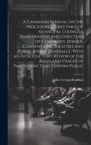 A Canadian Manual on the Procedure at Meetings of Municipal Councils, Shareholders and Directors of Companies, Synods, Conventions, Societies and Public Bodies Generally, With an Introductory Review of the Rules and Usages of Parliament That Govern