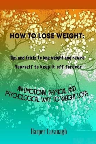 How to Lose Weight: Tips and Tricks to Lose Weight and Rewire Yourself to Keep It Off Forever: An Emotional, Physical and Psychological Way to Weight Loss