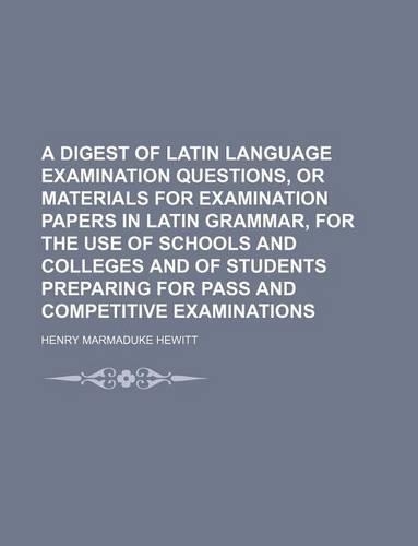 A   Digest of Latin Language Examination Questions, or Materials for Examination Papers in Latin Grammar, for the Use of Schools and Colleges and of S