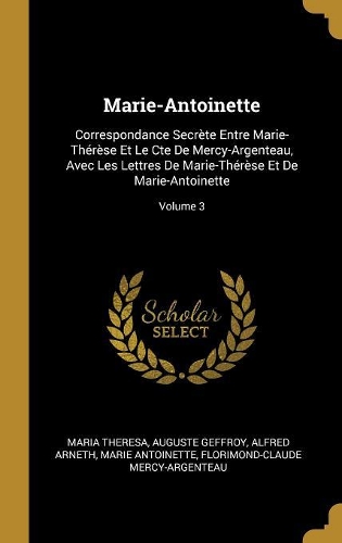 Marie-Antoinette: Correspondance Secrète Entre Marie-Thérèse Et Le Cte De Mercy-Argenteau, Avec Les Lettres De Marie-Thérèse Et De Marie-Antoinette; Volume 3