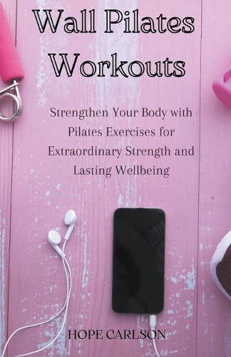 Wall Pilates Workouts Strengthen Your Body with Pilates Exercises for Extraordinary Strength and Lasting Wellbeing