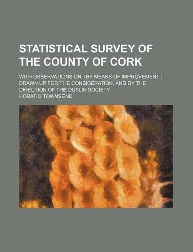 Statistical Survey of the County of Cork; With Observations on the Means of Improvement Drawn Up for the Consideration, and by the Direction of the Dublin Society