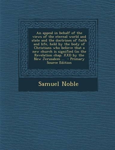 An Appeal in Behalf of the Views of the Eternal World and State and the Doctrines of Faith and Life, Held by the Body of Christians Who Believe That a New Church Is Signified (in the Revelation Chap. XXI) by the New Jerusalem ... - Primary Source E