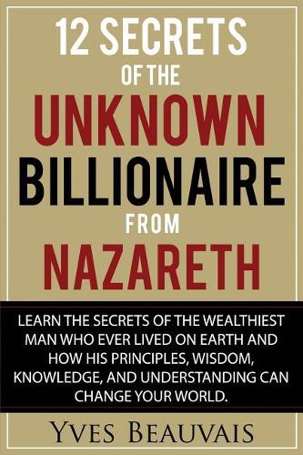 12 Secrets of the Unknown Billionaire from Nazareth: Learn the secrets of the wealthiest man who ever lived and how his principles, wisdom, knowledge, and understanding can change your world.
