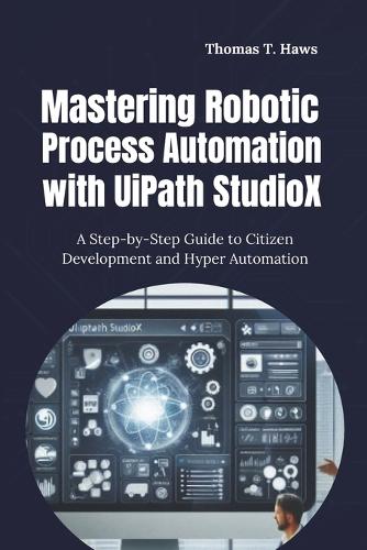 Mastering Robotic Process Automation with UiPath StudioX: A Step-by-Step Guide to Citizen Development and Hyper Automation(Digital Skills Mastery)