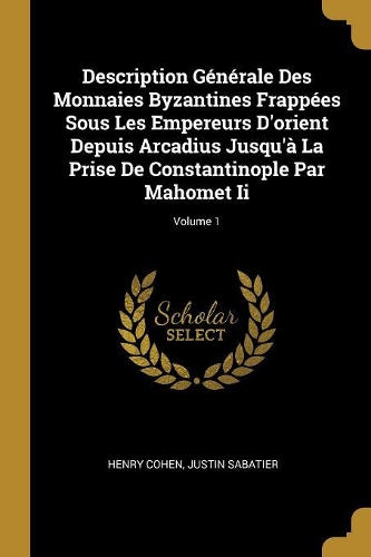 Description Générale Des Monnaies Byzantines Frappées Sous Les Empereurs D'orient Depuis Arcadius Jusqu'à La Prise De Constantinople Par Mahomet Ii; Volume 1