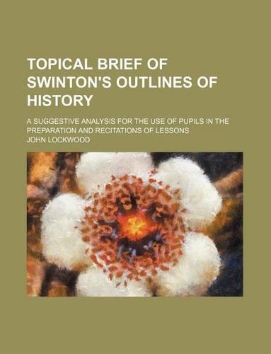 Topical Brief of Swinton's Outlines of History; A Suggestive Analysis for the Use of Pupils in the Preparation and Recitations of Lessons: (English)