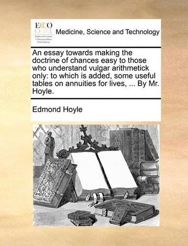 An Essay Towards Making the Doctrine of Chances Easy to Those Who Understand Vulgar Arithmetick Only: To Which Is Added, Some Useful Tables on Annuities for Lives, ... by Mr. Hoyle.(English)