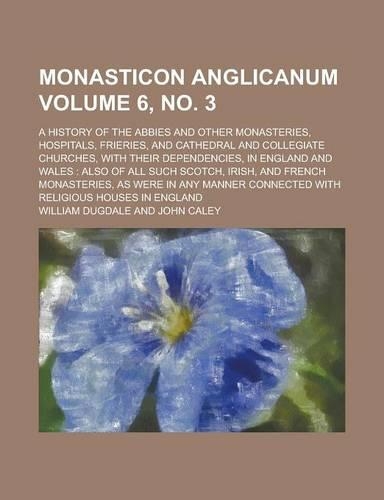 Monasticon Anglicanum; A History of the Abbies and Other Monasteries, Hospitals, Frieries, and Cathedral and Collegiate Churches, with Their Dependencies, in England and Wales