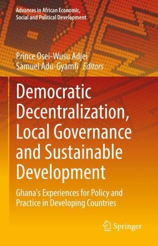 Democratic Decentralization, Local Governance and Sustainable Development: Ghana's Experiences for Policy and Practice in Developing Countries(Advances in African Economic, Social and Political Development)