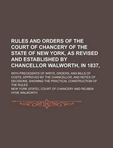 Rules and Orders of the Court of Chancery of the State of New York, as Revised and Established by Chancellor Walworth, in 1837; With Precedents of Writs, Orders, and Bills of Costs, Approved by the Chancellor, and Notes of Decisions,: (English)