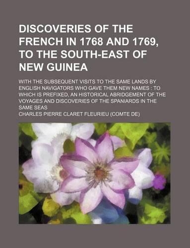 Discoveries of the French in 1768 and 1769, to the South-East of New Guinea; With the Subsequent Visits to the Same Lands by English Navigators Who Gave Them New Names to Which Is Prefixed, an Historical Abridgement of the Voyages and Discoveries o