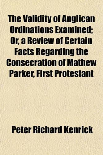 The Validity of Anglican Ordinations Examined; Or, a Review of Certain Facts Regarding the Consecration of Mathew Parker, First Protestant