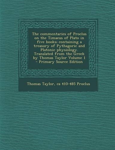 The Commentaries of Proclus on the Timaeus of Plato in Five Books; Containing a Treasury of Pythagoric and Platonic Physiology. Translated from the Greek by Thomas Taylor Volume 1