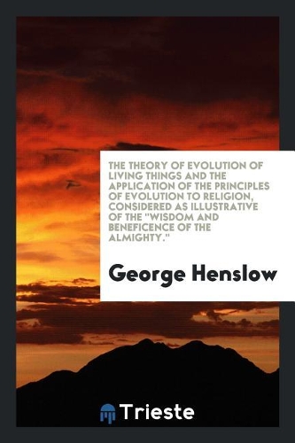 The Theory of Evolution of Living Things and the Application of the Principles of Evolution to Religion, Considered as Illustrative of the Wisdom and Beneficence of the Almighty.