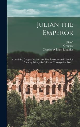 Julian the Emperor: Containing Gregory Nazianzen's Two Invectives and Libanius' Monody With Julian's Extant Theosophical Works