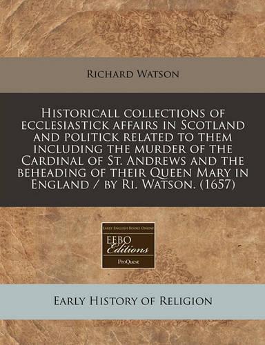 Historicall Collections of Ecclesiastick Affairs in Scotland and Politick Related to Them Including the Murder of the Cardinal of St. Andrews and the Beheading of Their Queen Mary in England / By Ri. Watson. (1657)