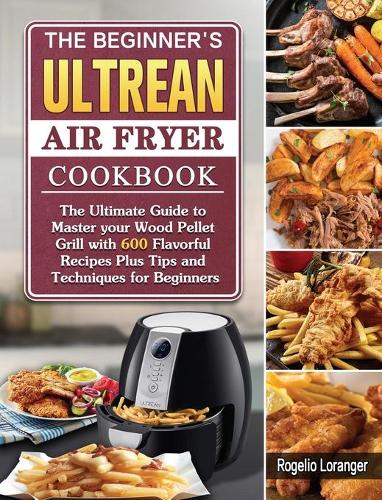 The Beginner's Ultrean Air Fryer Cookbook: The Ultimate Guide to Master your Wood Pellet Grill with 600 Flavorful Recipes Plus Tips and Techniques for Beginners