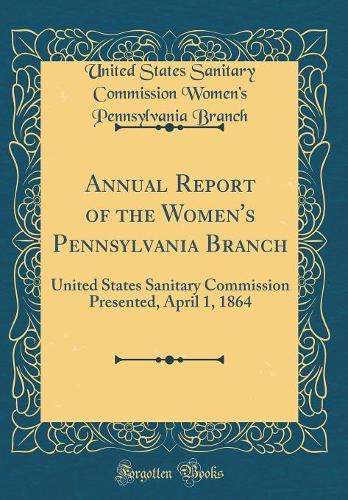 Annual Report of the Women's Pennsylvania Branch: United States Sanitary Commission Presented, April 1, 1864 (Classic Reprint)