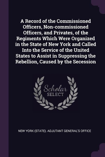 A Record of the Commissioned Officers, Non-commissioned Officers, and Privates, of the Regiments Which Were Organized in the State of New York and Called Into the Service of the United States to Assist in Suppressing the Rebellion, Caused by the Se