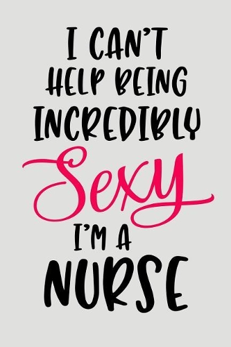 I Can't Help Being Incredibly Sexy I'm a Nurse: Blank Lined Journal to Write in Nurse Notebook V2