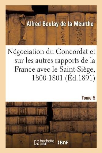Documents Sur La Négociation Du Concordat: Et Sur Les Autres Rapports de la France Avec Le Saint-Siège, 1800-1801. Tome 5