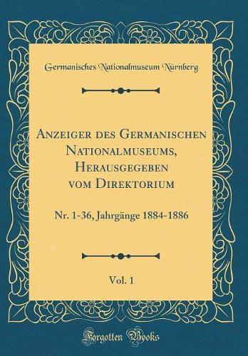 Anzeiger Des Germanischen Nationalmuseums, Herausgegeben Vom Direktorium, Vol. 1: Nr. 1-36, JahrgÃ¤nge 1884-1886 (Classic Reprint)