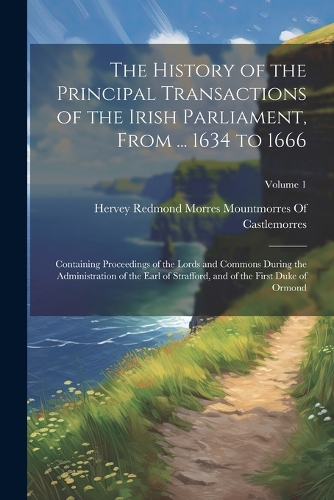 The History of the Principal Transactions of the Irish Parliament, From ... 1634 to 1666: Containing Proceedings of the Lords and Commons During the Administration of the Earl of Strafford, and of the First Duke of Ormond; Volume 1