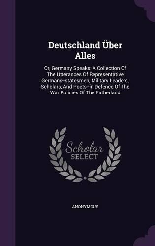 Deutschland Uber Alles: Or, Germany Speaks: A Collection of the Utterances of Representative Germans--Statesmen, Military Leaders, Scholars, and Poets--In Defence of the Wa(English)