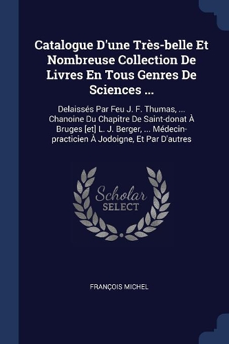 Catalogue D'une Très-belle Et Nombreuse Collection De Livres En Tous Genres De Sciences ...: Delaissés Par Feu J. F. Thumas, ... Chanoine Du Chapitre De Saint-donat À Bruges [et] L. J. Berger, ... Médecin-practicien À Jodoigne, Et Par D'autr