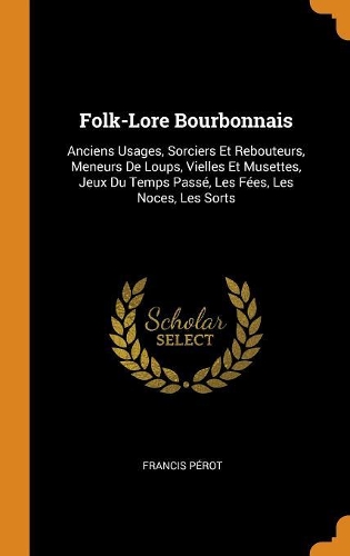 Folk-Lore Bourbonnais: Anciens Usages, Sorciers Et Rebouteurs, Meneurs de Loups, Vielles Et Musettes, Jeux Du Temps Passé, Les Fées, Les Noces, Les Sorts